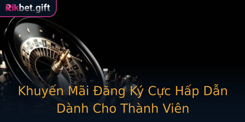 Khuyến Mãi Đăng Ký Cực Hấp Dẫn Dành Cho Thành Viên